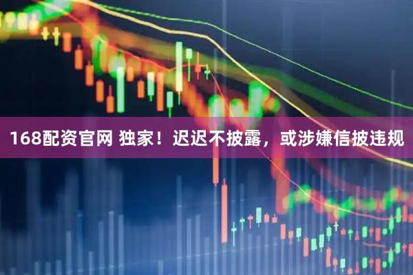 168配资官网 独家！迟迟不披露，或涉嫌信披违规