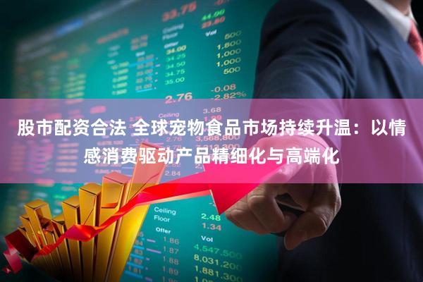 股市配资合法 全球宠物食品市场持续升温：以情感消费驱动产品精细化与高端化