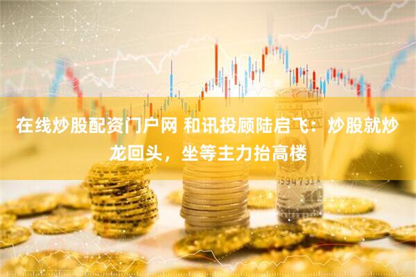 在线炒股配资门户网 和讯投顾陆启飞：炒股就炒龙回头，坐等主力抬高楼