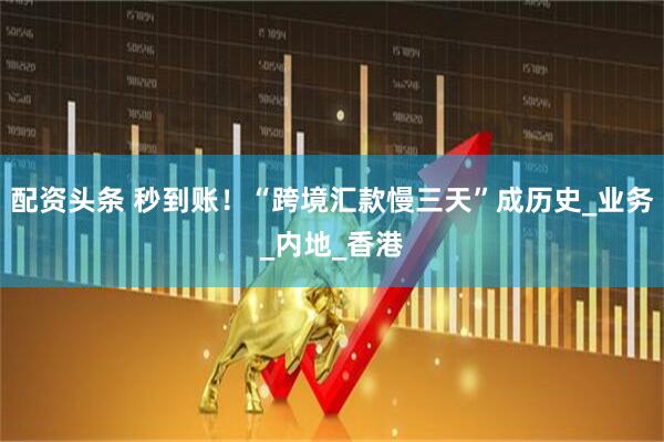 配资头条 秒到账！“跨境汇款慢三天”成历史_业务_内地_香港