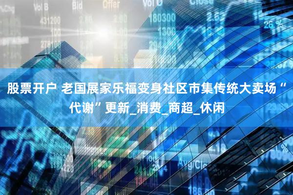 股票开户 老国展家乐福变身社区市集传统大卖场“代谢”更新_消费_商超_休闲