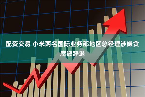 配资交易 小米两名国际业务部地区总经理涉嫌贪腐被辞退