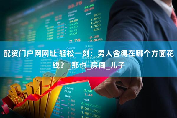 配资门户网网址 轻松一刻：男人舍得在哪个方面花钱？_那也_房间_儿子