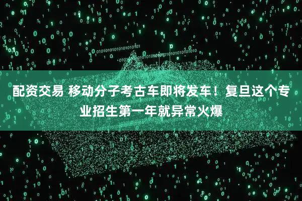 配资交易 移动分子考古车即将发车！复旦这个专业招生第一年就异常火爆