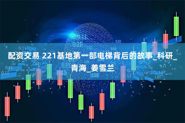 配资交易 221基地第一部电梯背后的故事_科研_青海_姜雪兰