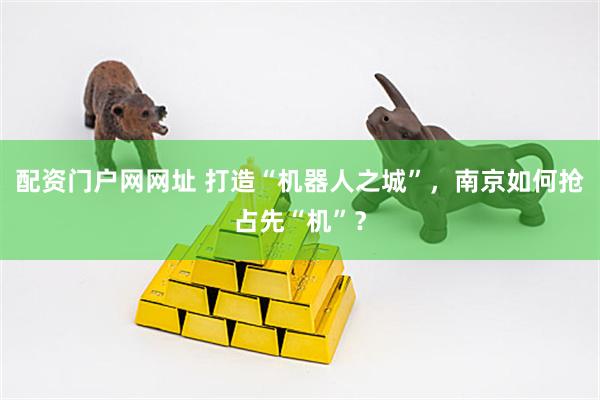 配资门户网网址 打造“机器人之城”，南京如何抢占先“机”？