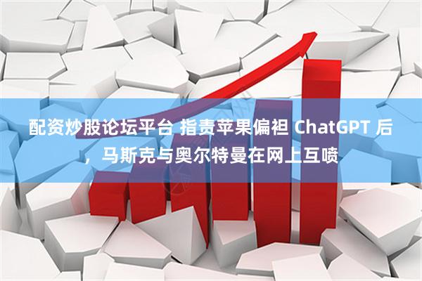 配资炒股论坛平台 指责苹果偏袒 ChatGPT 后，马斯克与奥尔特曼在网上互喷