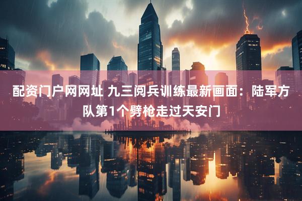 配资门户网网址 九三阅兵训练最新画面：陆军方队第1个劈枪走过天安门