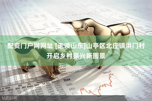 配资门户网网址 [走读山东]山亭区北庄镇洪门村开启乡村振兴新图景