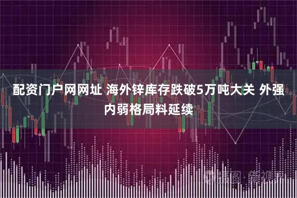 配资门户网网址 海外锌库存跌破5万吨大关 外强内弱格局料延续