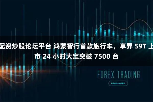配资炒股论坛平台 鸿蒙智行首款旅行车，享界 S9T 上市 24 小时大定突破 7500 台