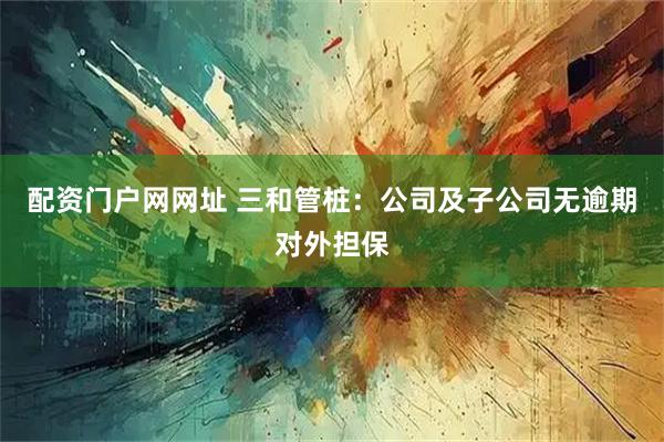 配资门户网网址 三和管桩：公司及子公司无逾期对外担保