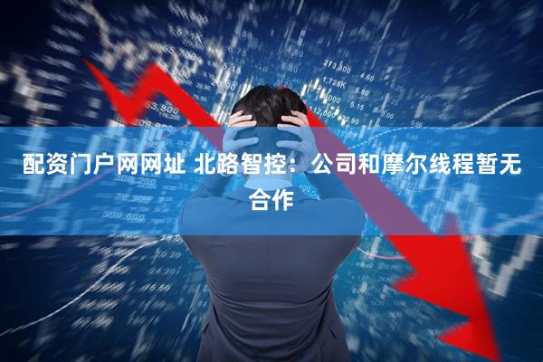 配资门户网网址 北路智控：公司和摩尔线程暂无合作