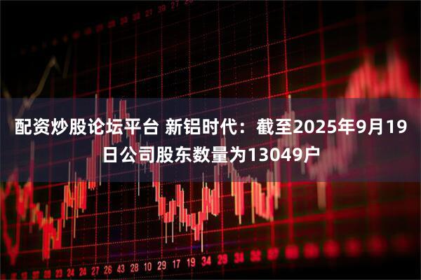 配资炒股论坛平台 新铝时代：截至2025年9月19日公司股东数量为13049户