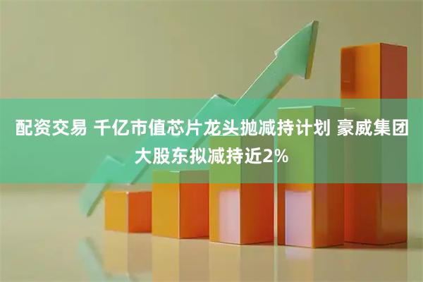 配资交易 千亿市值芯片龙头抛减持计划 豪威集团大股东拟减持近2%