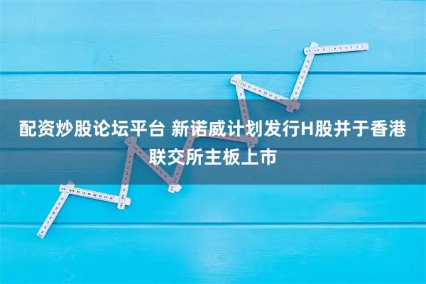 配资炒股论坛平台 新诺威计划发行H股并于香港联交所主板上市