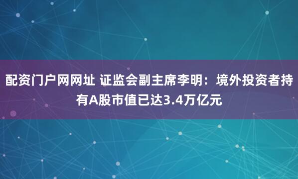 配资门户网网址 证监会副主席李明：境外投资者持有A股市值已达3.4万亿元