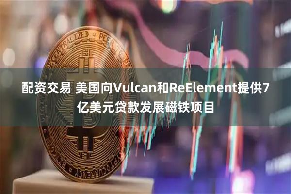 配资交易 美国向Vulcan和ReElement提供7亿美元贷款发展磁铁项目