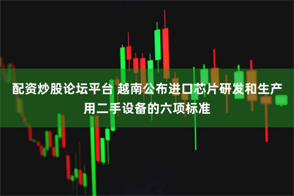 配资炒股论坛平台 越南公布进口芯片研发和生产用二手设备的六项标准