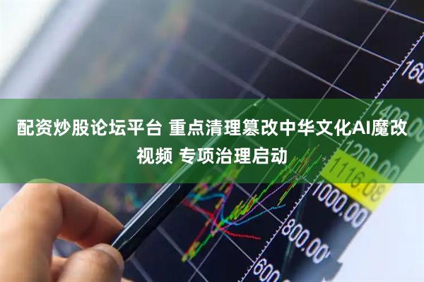 配资炒股论坛平台 重点清理篡改中华文化AI魔改视频 专项治理启动