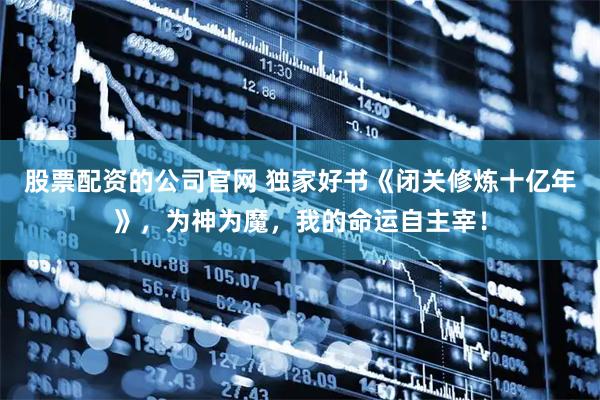 股票配资的公司官网 独家好书《闭关修炼十亿年》，为神为魔，我的命运自主宰！