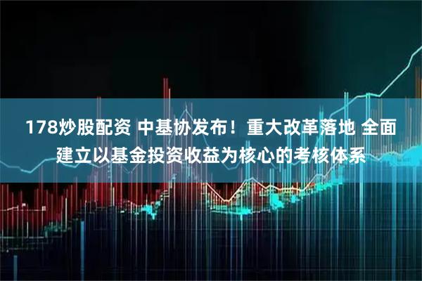 178炒股配资 中基协发布！重大改革落地 全面建立以基金投资收益为核心的考核体系