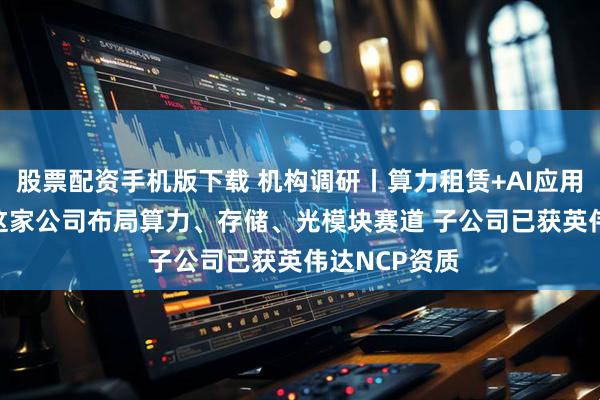 股票配资手机版下载 机构调研丨算力租赁+AI应用+CPO概念 这家公司布局算力、存储、光模块赛道 子公司已获英伟达NCP资质