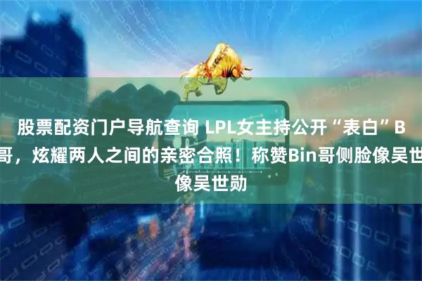 股票配资门户导航查询 LPL女主持公开“表白”Bin哥，炫耀两人之间的亲密合照！称赞Bin哥侧脸像吴世勋
