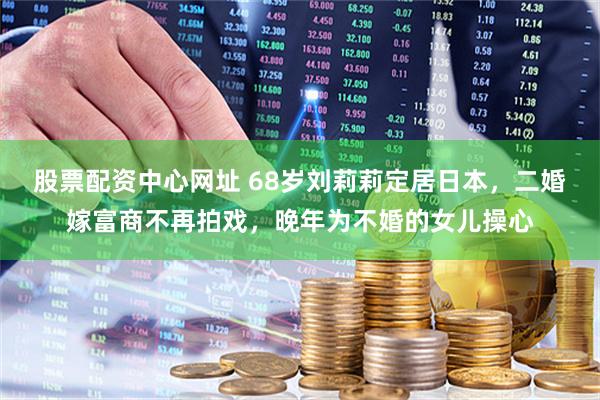 股票配资中心网址 68岁刘莉莉定居日本，二婚嫁富商不再拍戏，晚年为不婚的女儿操心