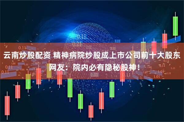 云南炒股配资 精神病院炒股成上市公司前十大股东  网友：院内必有隐秘股神！