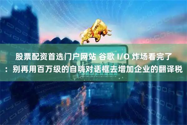 股票配资首选门户网站 谷歌 I/O 炸场看完了：别再用百万级的自嗨对话框去增加企业的翻译税