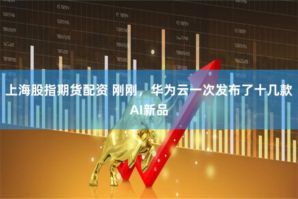 上海股指期货配资 刚刚，华为云一次发布了十几款AI新品