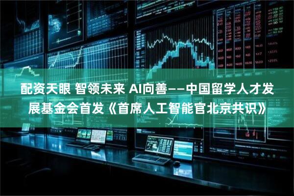 配资天眼 智领未来 AI向善——中国留学人才发展基金会首发《首席人工智能官北京共识》