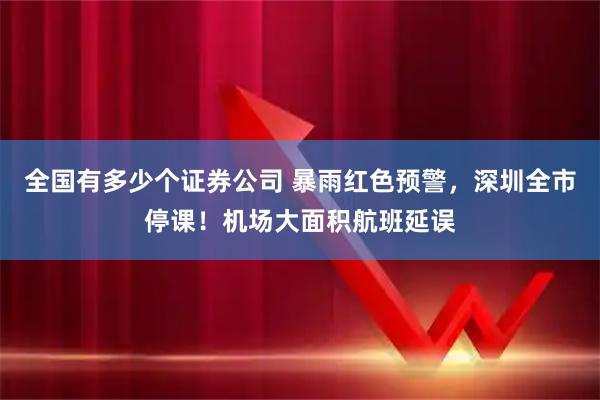 全国有多少个证券公司 暴雨红色预警，深圳全市停课！机场大面积航班延误